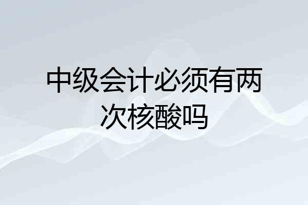 中级会计必须有两次核酸吗