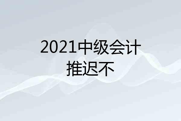 2021中级会计推迟不