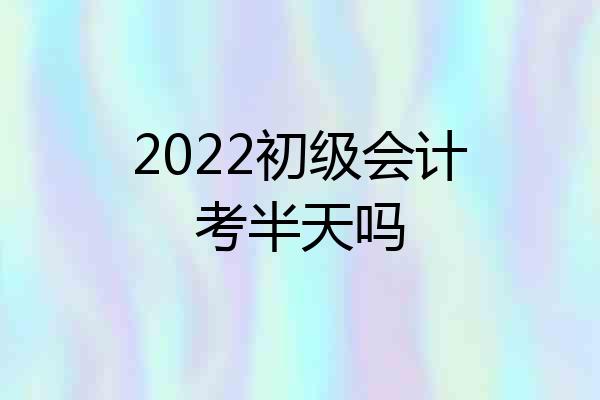 2022初级会计考半天吗