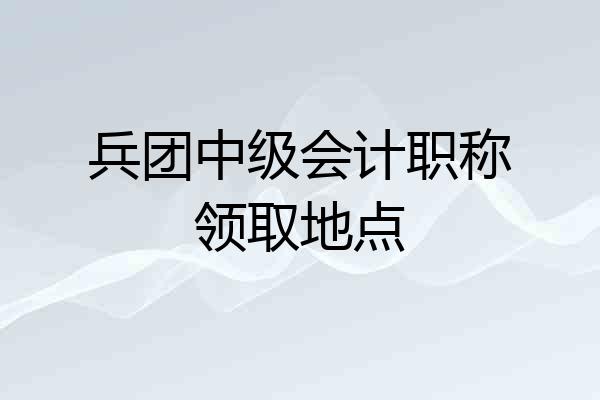 兵团中级会计职称领取地点