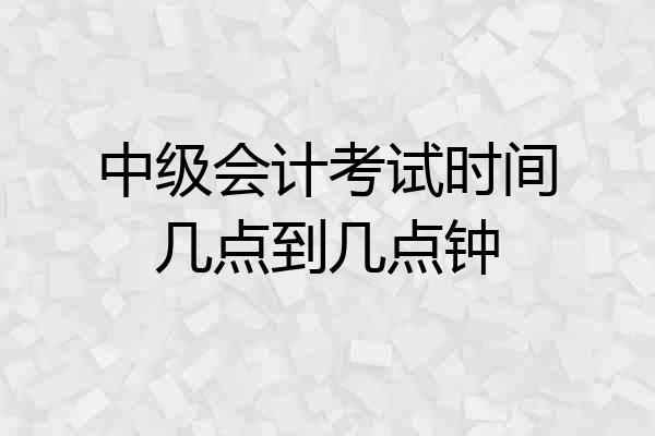 中级会计考试时间几点到几点钟