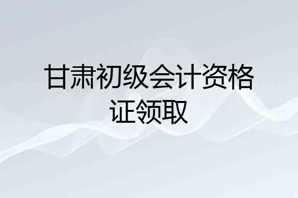 甘肃初级会计资格证领取