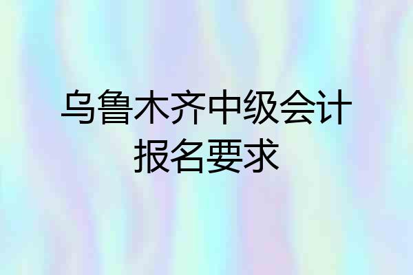 乌鲁木齐中级会计报名要求