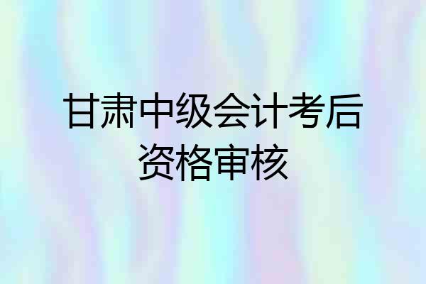 甘肃中级会计考后资格审核