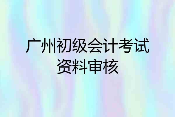 广州初级会计考试资料审核