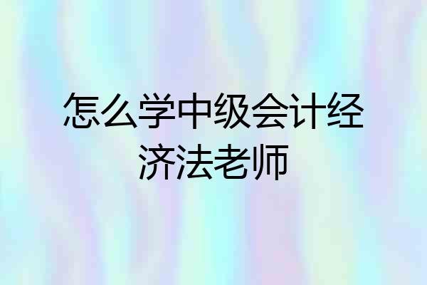 怎么学中级会计经济法老师