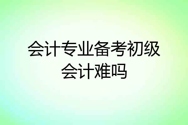 会计专业备考初级会计难吗