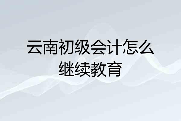 云南初级会计怎么继续教育
