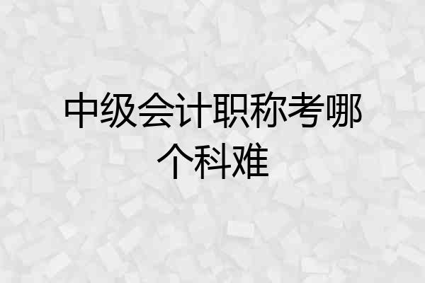 中级会计职称考哪个科难