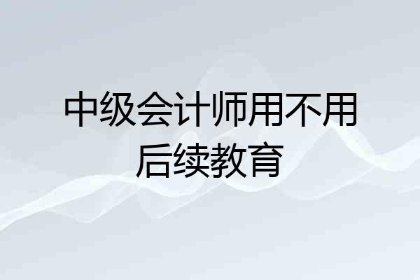 中级会计师用不用后续教育