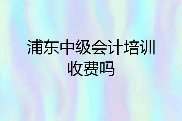 浦东中级会计培训收费吗