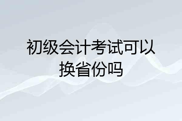 初级会计考试可以换省份吗