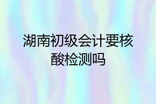 湖南初级会计要核酸检测吗