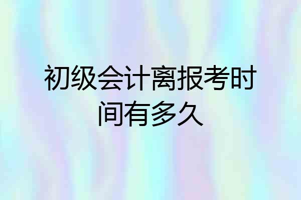 初级会计离报考时间有多久