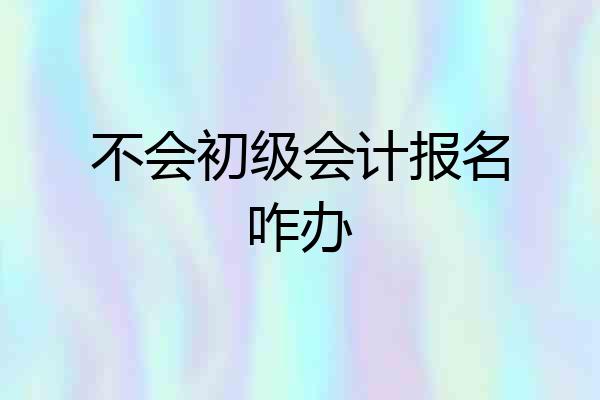 不会初级会计报名咋办