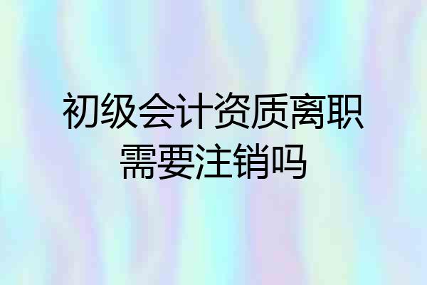 初级会计资质离职需要注销吗