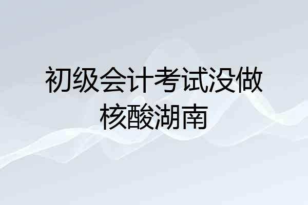 初级会计考试没做核酸湖南