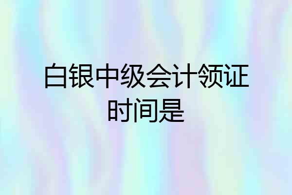 白银中级会计领证时间是