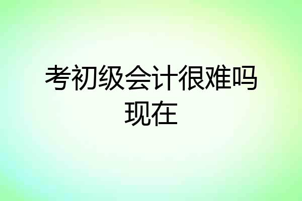 考初级会计很难吗现在