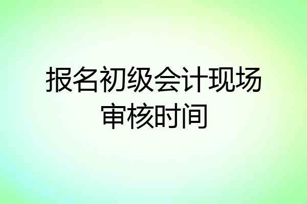 报名初级会计现场审核时间