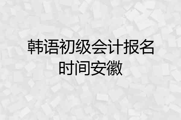 韩语初级会计报名时间安徽