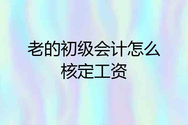 老的初级会计怎么核定工资