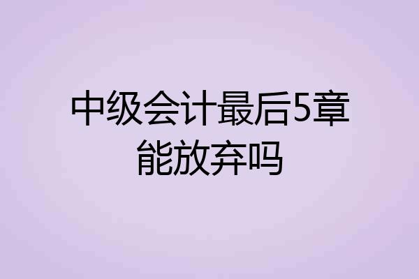 中级会计最后5章能放弃吗