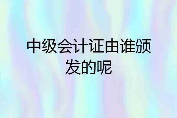 中级会计证由谁颁发的呢