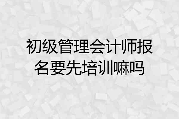 初级管理会计师报名要先培训嘛吗