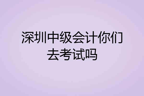 深圳中级会计你们去考试吗