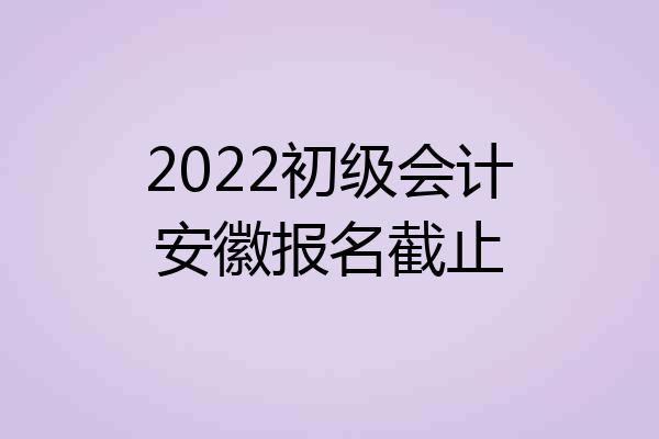2022初级会计安徽报名截止