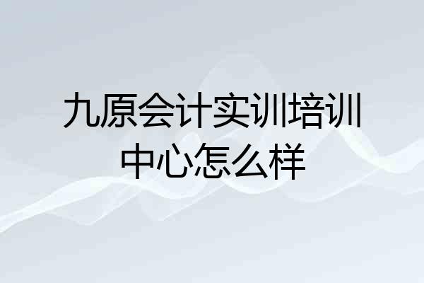 九原会计实训培训中心怎么样
