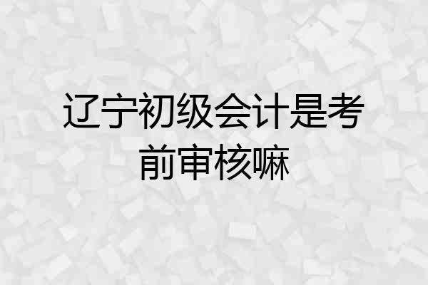 辽宁初级会计是考前审核嘛