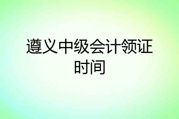 遵义中级会计领证时间