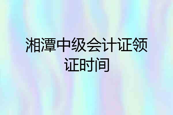 湘潭中级会计证领证时间
