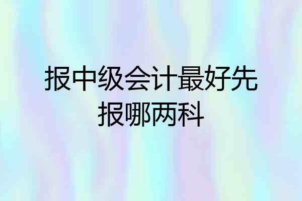 报中级会计最好先报哪两科