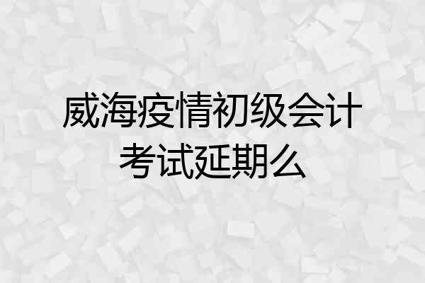 威海疫情初级会计考试延期么