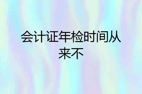 会计证年检时间从来不