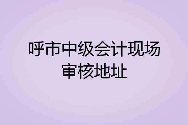 呼市中级会计现场审核地址
