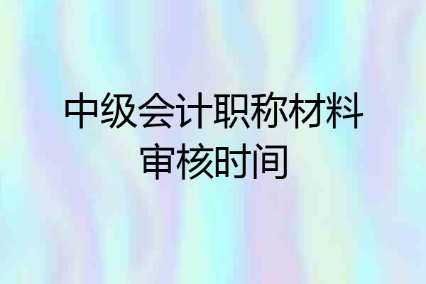 中级会计职称材料审核时间