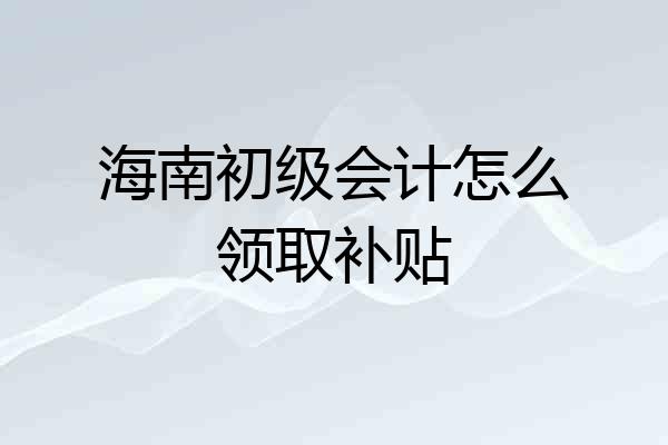 海南初级会计怎么领取补贴