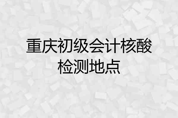 重庆初级会计核酸检测地点