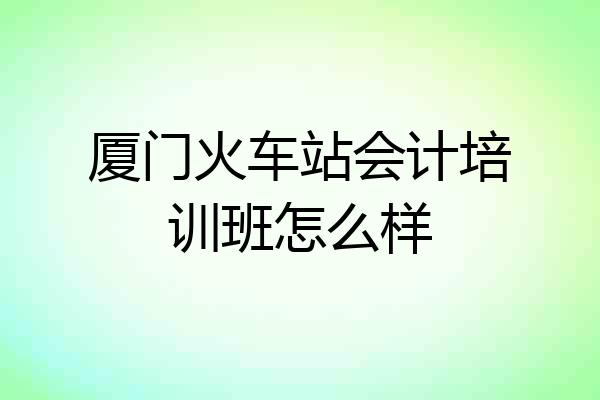 厦门火车站会计培训班怎么样