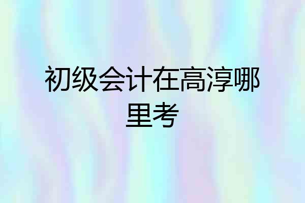 初级会计在高淳哪里考