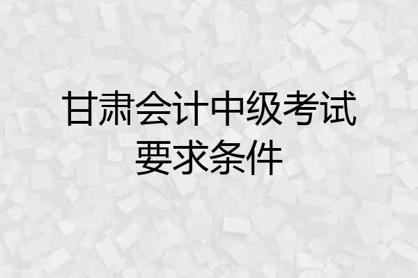 甘肃会计中级考试要求条件