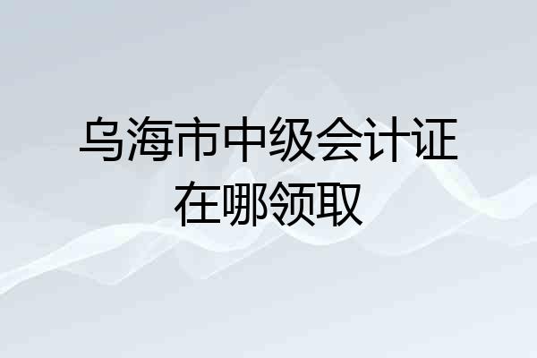 乌海市中级会计证在哪领取