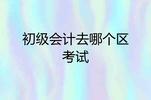初级会计去哪个区考试