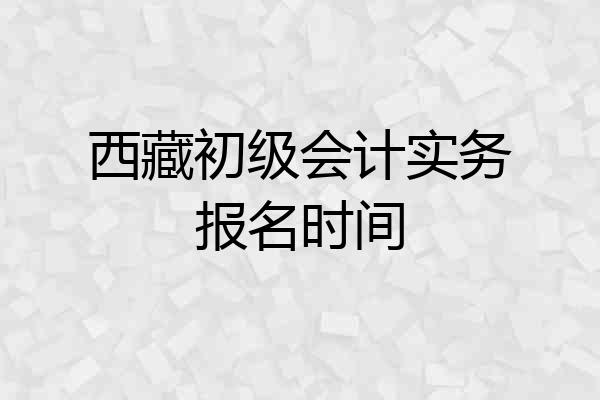 西藏初级会计实务报名时间