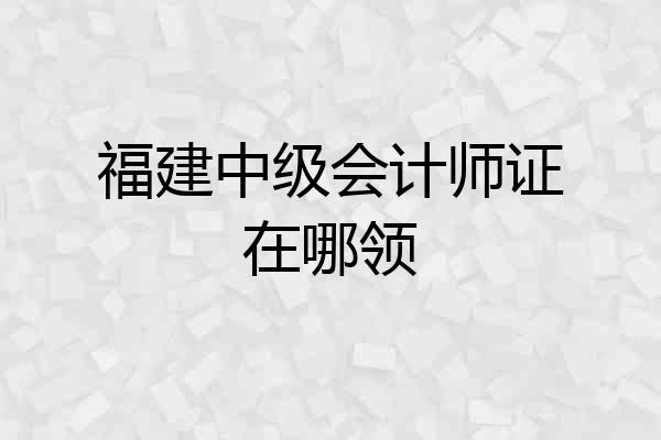 福建中级会计师证在哪领
