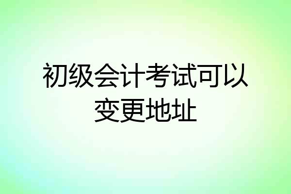 初级会计考试可以变更地址